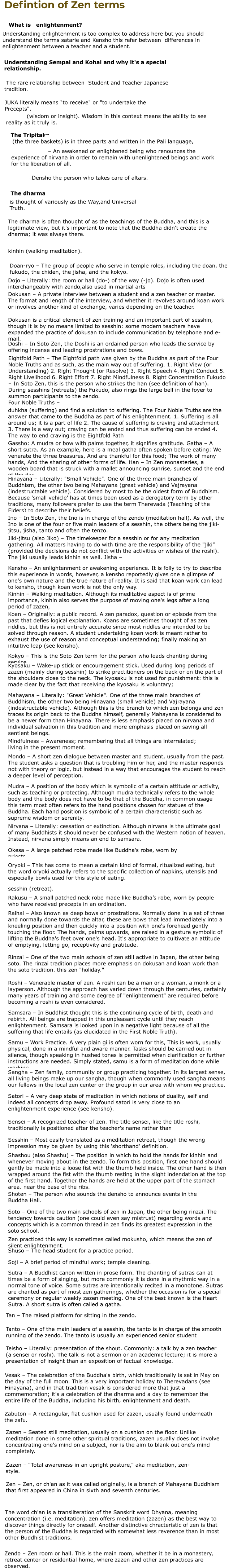 Defintion of Zen terms       What is   enlightenment? Understanding enlightenment is too complex to address here but you should understand the terms satarie and Kensho this refer between  differences in enlightenment between a teacher and a student. Understanding Sempai and Kohai and why it's a special relationship.    The rare relationship between  Student and Teacher Japanese tradition.   JUKA literally means "to receive" or "to undertake the Precepts". prajñā   (wisdom or insight). Wisdom in this context means the ability to see reality as it truly is. The Tripitaka    (the three baskets) is in three parts and written in the Pali language, Bodhisattva   – An awakened or enlightened being who renounces the experience of nirvana in order to remain with unenlightened beings and work for the liberation of all.   – This is Densho the person who takes care of altars.   The dharma is thought of variously as the Way,and Universal Truth. The dharma is often thought of as the teachings of the Buddha, and this is a legitimate view, but it's important to note that the Buddha didn't create the dharma; it was always there.   kinhin (walking meditation). Doan-ryo – The group of people who serve in temple roles, including the doan, the fukudo, the chiden, the jisha, and the kokyo. Dojo – Literally: the room or hall (do-) of the way (-jo). Dojo is often used interchangeably with zendo,also used in martial arts Dokusan – A private interview between a student and a zen teacher or master. The format and length of the interview, and whether it revolves around koan work or involves another kind of exchange, varies depending on the teacher. Dokusan is a critical element of zen training and an important part of sesshin, though it is by no means limited to sesshin: some modern teachers have expanded the practice of dokusan to include communication by telephone and e-mail. Doshi – In Soto Zen, the Doshi is an ordained person who leads the service by offering incense and leading prostrations and bows. Eightfold Path – The Eightfold path was given by the Buddha as part of the Four Noble Truths and as such, as the main way out of suffering. 1. Right View (or Understanding) 2. Right Thought (or Resolve) 3. Right Speech 4. Right Conduct 5. Right Livelihood 6. Right Effort 7. Right Mindfulness 8. Right Concentration Fukudo – In Soto Zen, this is the person who strikes the han (see definition of han). During sesshins (retreats) the Fukudo, also rings the large bell in the foyer to summon participants to the zendo.  Four Noble Truths – duhkha (suffering) and find a solution to suffering. The Four Noble Truths are the answer that came to the Buddha as part of his enlightenment. 1. Suffering is all around us; it is a part of life 2. The cause of suffering is craving and attachment 3. There is a way out; craving can be ended and thus suffering can be ended 4. The way to end craving is the Eightfold Path Gassho: A mudra or bow with palms together, it signifies gratitude. Gatha – A short sutra. As an example, here is a meal gatha often spoken before eating: We venerate the three treasures, And are thankful for this food; The work of many hands, And the sharing of other forms of life. Han – In Zen monasteries, a wooden board that is struck with a mallet announcing sunrise, sunset and the end of the day. Hinayana – Literally: "Small Vehicle". One of the three main branches of Buddhism, the other two being Mahayana (great vehicle) and Vajrayana (indestructable vehicle). Considered by most to be the oldest form of Buddhism. Because 'small vehicle' has at times been used as a derogatory term by other traditions, many followers prefer to use the term Therevada (Teaching of the Elders) to describe their beliefs. Ino – In Soto Zen, the Ino is in charge of the zendo (meditation hall). As well, the Ino is one of the four or five main leaders of a sesshin, the others being the jiki-jitsu, jisha, tanto and often the tenzo. Jiki-jitsu (also Jiko) – The timekeeper for a sesshin or for any meditation gathering. All matters having to do with time are the responsibility of the "jiki" (provided the decisions do not conflict with the activities or wishes of the roshi). The jiki usually leads kinhin as well. Jisha – Kensho – An enlightenment or awakening experience. It is folly to try to describe this experience in words, however, a kensho reportedly gives one a glimpse of one's own nature and the true nature of reality. It is said that koan work can lead to kensho, though koan work is not the only way. Kinhin – Walking meditation. Although its meditative aspect is of prime importance, kinhin also serves the purpose of moving one's legs after a long period of zazen, Koan – Originally: a public record. A zen paradox, question or episode from the past that defies logical explanation. Koans are sometimes thought of as zen riddles, but this is not entirely accurate since most riddles are intended to be solved through reason. A student undertaking koan work is meant rather to exhaust the use of reason and conceptual understanding; finally making an intuitive leap (see kensho). Kokyo – This is the Soto Zen term for the person who leads chanting during service. Kyosaku – Wake-up stick or encouragement stick. Used during long periods of zazen (mainly during sesshin) to strike practitioners on the back or on the part of the shoulders close to the neck. The kyosaku is not used for punishment: this is made clear by the fact that receiving the kyosaku is voluntary; Mahayana – Literally: "Great Vehicle". One of the three main branches of Buddhism, the other two being Hinayana (small vehicle) and Vajrayana (indestructable vehicle). Although this is the branch to which zen belongs and zen traces its origin back to the Buddha himself, generally Mahayana is considered to be a newer form than Hinayana. There is less emphasis placed on nirvana and individual salvation in this tradition and more emphasis placed on saving all sentient beings. Mindfulness – Awareness; remembering that all things are interrelated; living in the present moment. Mondo – A short zen dialogue between master and student, usually from the past. The student asks a question that is troubling him or her, and the master responds not with theory or logic, but instead in a way that encourages the student to reach a deeper level of perception. Mudra – A position of the body which is symbolic of a certain attitude or activity, such as teaching or protecting. Although mudra technically refers to the whole body and the body does not have to be that of the Buddha, in common usage this term most often refers to the hand positions chosen for statues of the Buddha. Each hand position is symbolic of a certain characteristic such as supreme wisdom or serenity. Nirvana – Literally: cessation or extinction. Although nirvana is the ultimate goal of many Buddhists it should never be confused with the Western notion of heaven. Instead, nirvana simply means an end to samsara. Okesa – A large patched robe made like Buddha’s robe, worn by priests. Oryoki – This has come to mean a certain kind of formal, ritualized eating, but the word oryoki actually refers to the specific collection of napkins, utensils and especially bowls used for this style of eating. sesshin (retreat). Rakusu – A small patched neck robe made like Buddha’s robe, worn by people who have received precepts in an ordination. Raihai – Also known as deep bows or prostrations. Normally done in a set of three and normally done towards the altar, these are bows that lead immediately into a kneeling position and then quickly into a position with one's forehead gently touching the floor. The hands, palms upwards, are raised in a gesture symbolic of lifting the Buddha's feet over one's head. It's appropriate to cultivate an attitude of emptying, letting go, receptivity and gratitude. Rinzai – One of the two main schools of zen still active in Japan, the other being soto. The rinzai tradition places more emphasis on dokusan and koan work than the soto tradition. this zen "holiday." Roshi – Venerable master of zen. A roshi can be a man or a woman, a monk or a layperson. Although the approach has varied down through the centuries, certainly many years of training and some degree of "enlightenment" are required before becoming a roshi is even considered. Samsara – In Buddhist thought this is the continuing cycle of birth, death and rebirth. All beings are trapped in this unpleasant cycle until they reach enlightenment. Samsara is looked upon in a negative light because of all the suffering that life entails (as elucidated in the First Noble Truth). Samu – Work Practice. A very plain gi is often worn for this, This is work, usually physical, done in a mindful and aware manner. Tasks should be carried out in silence, though speaking in hushed tones is permitted when clarification or further instructions are needed. Simply stated, samu is a form of meditation done while working. Sangha – Zen family, community or group practicing together. In its largest sense, all living beings make up our sangha, though when commonly used sangha means our fellows in the local zen center or the group in our area with whom we practice. Satori – A very deep state of meditation in which notions of duality, self and indeed all concepts drop away. Profound satori is very close to an enlightenment experience (see kensho). Sensei – A recognized teacher of zen. The title sensei, like the title roshi, traditionally is positioned after the teacher's name rather than Sesshin – Most easily translated as a meditation retreat, though the wrong impression may be given by using this 'shorthand' definition. Shashou (also Shashu) – The position in which to hold the hands for kinhin and whenever moving about in the zendo. To form this position, first one hand should gently be made into a loose fist with the thumb held inside. The other hand is then wrapped around the fist with the thumb resting in the slight indendation at the top of the first hand. Together the hands are held at the upper part of the stomach area, near the base of the ribs.   Shoten – The person who sounds the densho to announce events in the Buddha Hall. Soto – One of the two main schools of zen in Japan, the other being rinzai. The tendency towards caution (one could even say mistrust) regarding words and concepts which is a common thread in zen finds its greatest expression in the soto school. Zen practiced this way is sometimes called mokusho, which means the zen of silent enlightenment. Shuso – The head student for a practice period. Soji – A brief period of mindful work; temple cleaning. Sutra – A Buddhist canon written in prose form. The chanting of sutras can at times be a form of singing, but more commonly it is done in a rhythmic way in a normal tone of voice. Some sutras are intentionally recited in a monotone. Sutras are chanted as part of most zen gatherings, whether the occasion is for a special ceremony or regular weekly zazen meeting. One of the best known is the Heart Sutra. A short sutra is often called a gatha. Tan – The raised platform for sitting in the zendo. Tanto – One of the main leaders of a sesshin, the tanto is in charge of the smooth running of the zendo. The tanto is usually an experienced senior student Teisho – Literally: presentation of the shout. Commonly: a talk by a zen teacher (a sensei or roshi). The talk is not a sermon or an academic lecture; it is more a presentation of insight than an exposition of factual knowledge.   Vesak – The celebration of the Buddha's birth, which traditionally is set in May on the day of the full moon. This is a very important holiday to Therevadans (see Hinayana), and in that tradition vesak is considered more that just a commemoration; it's a celebration of the dharma and a day to remember the entire life of the Buddha, including his birth, enlightenment and death. Zabuton – A rectangular, flat cushion used for zazen, usually found underneath the zafu. Zazen – Seated still meditation, usually on a cushion on the floor. Unlike meditation done in some other spiritual traditions, zazen usually does not involve concentrating one's mind on a subject, nor is the aim to blank out one's mind completely. Zazen – “Total awareness in an upright posture,” aka meditation, zen-style. Zen – Zen, or ch'an as it was called originally, is a branch of Mahayana Buddhism that first appeared in China in sixth and seventh centuries.     The word ch'an is a transliteration of the Sanskrit word Dhyana, meaning concentration (i.e. meditation). zen offers meditation (zazen) as the best way to discover things directly for oneself. Another distinctive chracteristic of zen is that the person of the Buddha is regarded with somewhat less reverence than in most other Buddhist traditions. Zendo – Zen room or hall. This is the main room, whether it be in a monastery, retreat center or residential home, where zazen and other zen practices are observed.