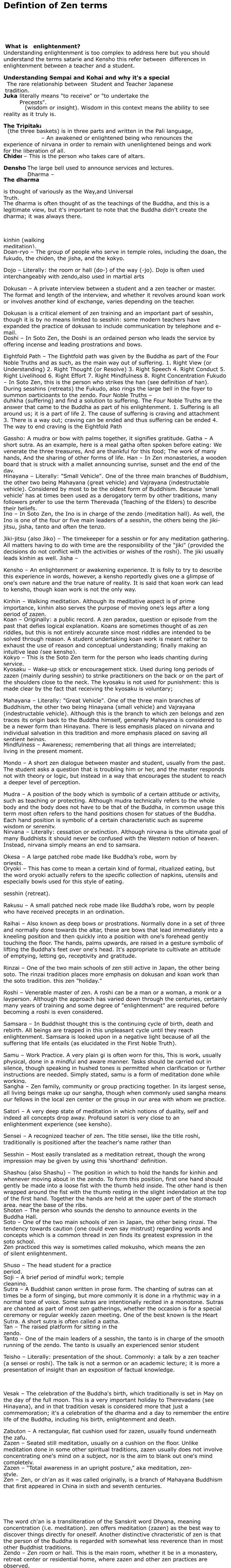 Defintion of Zen terms       What is   enlightenment? Understanding enlightenment is too complex to address here but you should understand the terms satarie and Kensho this refer between  differences in enlightenment between a teacher and a student. Understanding Sempai and Kohai and why it's a special relationship.    The rare relationship between  Student and Teacher Japanese tradition. Jukai   literally means "to receive" or "to undertake the Precepts". prajñā   (wisdom or insight). Wisdom in this context means the ability to see reality as it truly is. The Tripitaka    (the three baskets) is in three parts and written in the Pali language, Bodhisattva   – An awakened or enlightened being who renounces the experience of nirvana in order to remain with unenlightened beings and work for the liberation of all. Chiden   – This is the person who takes care of altars. Densho:   The large bell used to announce services and lectures. Dharma – The dharma is thought of variously as the Way,and Universal Truth. The dharma is often thought of as the teachings of the Buddha, and this is a legitimate view, but it's important to note that the Buddha didn't create the dharma; it was always there.   kinhin (walking meditation). Doan-ryo – The group of people who serve in temple roles, including the doan, the fukudo, the chiden, the jisha, and the kokyo. Dojo – Literally: the room or hall (do-) of the way (-jo). Dojo is often used interchangeably with zendo,also used in martial arts Dokusan – A private interview between a student and a zen teacher or master. The format and length of the interview, and whether it revolves around koan work or involves another kind of exchange, varies depending on the teacher. Dokusan is a critical element of zen training and an important part of sesshin, though it is by no means limited to sesshin: some modern teachers have expanded the practice of dokusan to include communication by telephone and e-mail. Doshi – In Soto Zen, the Doshi is an ordained person who leads the service by offering incense and leading prostrations and bows. Eightfold Path – The Eightfold path was given by the Buddha as part of the Four Noble Truths and as such, as the main way out of suffering. 1. Right View (or Understanding) 2. Right Thought (or Resolve) 3. Right Speech 4. Right Conduct 5. Right Livelihood 6. Right Effort 7. Right Mindfulness 8. Right Concentration Fukudo – In Soto Zen, this is the person who strikes the han (see definition of han). During sesshins (retreats) the Fukudo, also rings the large bell in the foyer to summon participants to the zendo. Four Noble Truths – duhkha (suffering) and find a solution to suffering. The Four Noble Truths are the answer that came to the Buddha as part of his enlightenment. 1. Suffering is all around us; it is a part of life 2. The cause of suffering is craving and attachment 3. There is a way out; craving can be ended and thus suffering can be ended 4. The way to end craving is the Eightfold Path Gassho: A mudra or bow with palms together, it signifies gratitude. Gatha – A short sutra. As an example, here is a meal gatha often spoken before eating: We venerate the three treasures, And are thankful for this food; The work of many hands, And the sharing of other forms of life. Han – In Zen monasteries, a wooden board that is struck with a mallet announcing sunrise, sunset and the end of the day. Hinayana – Literally: "Small Vehicle". One of the three main branches of Buddhism, the other two being Mahayana (great vehicle) and Vajrayana (indestructable vehicle). Considered by most to be the oldest form of Buddhism. Because 'small vehicle' has at times been used as a derogatory term by other traditions, many followers prefer to use the term Therevada (Teaching of the Elders) to describe their beliefs. Ino – In Soto Zen, the Ino is in charge of the zendo (meditation hall). As well, the Ino is one of the four or five main leaders of a sesshin, the others being the jiki-jitsu, jisha, tanto and often the tenzo. Jiki-jitsu (also Jiko) – The timekeeper for a sesshin or for any meditation gathering. All matters having to do with time are the responsibility of the "jiki" (provided the decisions do not conflict with the activities or wishes of the roshi). The jiki usually leads kinhin as well. Jisha – Kensho – An enlightenment or awakening experience. It is folly to try to describe this experience in words, however, a kensho reportedly gives one a glimpse of one's own nature and the true nature of reality. It is said that koan work can lead to kensho, though koan work is not the only way. Kinhin – Walking meditation. Although its meditative aspect is of prime importance, kinhin also serves the purpose of moving one's legs after a long period of zazen, Koan – Originally: a public record. A zen paradox, question or episode from the past that defies logical explanation. Koans are sometimes thought of as zen riddles, but this is not entirely accurate since most riddles are intended to be solved through reason. A student undertaking koan work is meant rather to exhaust the use of reason and conceptual understanding; finally making an intuitive leap (see kensho). Kokyo – This is the Soto Zen term for the person who leads chanting during service. Kyosaku – Wake-up stick or encouragement stick. Used during long periods of zazen (mainly during sesshin) to strike practitioners on the back or on the part of the shoulders close to the neck. The kyosaku is not used for punishment: this is made clear by the fact that receiving the kyosaku is voluntary; Mahayana – Literally: "Great Vehicle". One of the three main branches of Buddhism, the other two being Hinayana (small vehicle) and Vajrayana (indestructable vehicle). Although this is the branch to which zen belongs and zen traces its origin back to the Buddha himself, generally Mahayana is considered to be a newer form than Hinayana. There is less emphasis placed on nirvana and individual salvation in this tradition and more emphasis placed on saving all sentient beings. Mindfulness – Awareness; remembering that all things are interrelated; living in the present moment. Mondo – A short zen dialogue between master and student, usually from the past. The student asks a question that is troubling him or her, and the master responds not with theory or logic, but instead in a way that encourages the student to reach a deeper level of perception. Mudra – A position of the body which is symbolic of a certain attitude or activity, such as teaching or protecting. Although mudra technically refers to the whole body and the body does not have to be that of the Buddha, in common usage this term most often refers to the hand positions chosen for statues of the Buddha. Each hand position is symbolic of a certain characteristic such as supreme wisdom or serenity. Nirvana – Literally: cessation or extinction. Although nirvana is the ultimate goal of many Buddhists it should never be confused with the Western notion of heaven. Instead, nirvana simply means an end to samsara. Okesa – A large patched robe made like Buddha’s robe, worn by priests. Oryoki – This has come to mean a certain kind of formal, ritualized eating, but the word oryoki actually refers to the specific collection of napkins, utensils and especially bowls used for this style of eating. sesshin (retreat). Rakusu – A small patched neck robe made like Buddha’s robe, worn by people who have received precepts in an ordination. Raihai – Also known as deep bows or prostrations. Normally done in a set of three and normally done towards the altar, these are bows that lead immediately into a kneeling position and then quickly into a position with one's forehead gently touching the floor. The hands, palms upwards, are raised in a gesture symbolic of lifting the Buddha's feet over one's head. It's appropriate to cultivate an attitude of emptying, letting go, receptivity and gratitude. Rinzai – One of the two main schools of zen still active in Japan, the other being soto. The rinzai tradition places more emphasis on dokusan and koan work than the soto tradition. this zen "holiday." Roshi – Venerable master of zen. A roshi can be a man or a woman, a monk or a layperson. Although the approach has varied down through the centuries, certainly many years of training and some degree of "enlightenment" are required before becoming a roshi is even considered. Samsara – In Buddhist thought this is the continuing cycle of birth, death and rebirth. All beings are trapped in this unpleasant cycle until they reach enlightenment. Samsara is looked upon in a negative light because of all the suffering that life entails (as elucidated in the First Noble Truth). Samu – Work Practice. A very plain gi is often worn for this, This is work, usually physical, done in a mindful and aware manner. Tasks should be carried out in silence, though speaking in hushed tones is permitted when clarification or further instructions are needed. Simply stated, samu is a form of meditation done while working. Sangha – Zen family, community or group practicing together. In its largest sense, all living beings make up our sangha, though when commonly used sangha means our fellows in the local zen center or the group in our area with whom we practice. Satori – A very deep state of meditation in which notions of duality, self and indeed all concepts drop away. Profound satori is very close to an enlightenment experience (see kensho). Sensei – A recognized teacher of zen. The title sensei, like the title roshi, traditionally is positioned after the teacher's name rather than Sesshin – Most easily translated as a meditation retreat, though the wrong impression may be given by using this 'shorthand' definition. Shashou (also Shashu) – The position in which to hold the hands for kinhin and whenever moving about in the zendo. To form this position, first one hand should gently be made into a loose fist with the thumb held inside. The other hand is then wrapped around the fist with the thumb resting in the slight indendation at the top of the first hand. Together the hands are held at the upper part of the stomach area, near the base of the ribs. Shoten – The person who sounds the densho to announce events in the Buddha Hall. Soto – One of the two main schools of zen in Japan, the other being rinzai. The tendency towards caution (one could even say mistrust) regarding words and concepts which is a common thread in zen finds its greatest expression in the soto school. Zen practiced this way is sometimes called mokusho, which means the zen of silent enlightenment. Shuso – The head student for a practice period. Soji – A brief period of mindful work; temple cleaning. Sutra – A Buddhist canon written in prose form. The chanting of sutras can at times be a form of singing, but more commonly it is done in a rhythmic way in a normal tone of voice. Some sutras are intentionally recited in a monotone. Sutras are chanted as part of most zen gatherings, whether the occasion is for a special ceremony or regular weekly zazen meeting. One of the best known is the Heart Sutra. A short sutra is often called a gatha. Tan – The raised platform for sitting in the zendo. Tanto – One of the main leaders of a sesshin, the tanto is in charge of the smooth running of the zendo. The tanto is usually an experienced senior student Teisho – Literally: presentation of the shout. Commonly: a talk by a zen teacher (a sensei or roshi). The talk is not a sermon or an academic lecture; it is more a presentation of insight than an exposition of factual knowledge.   Vesak – The celebration of the Buddha's birth, which traditionally is set in May on the day of the full moon. This is a very important holiday to Therevadans (see Hinayana), and in that tradition vesak is considered more that just a commemoration; it's a celebration of the dharma and a day to remember the entire life of the Buddha, including his birth, enlightenment and death. Zabuton – A rectangular, flat cushion used for zazen, usually found underneath the zafu. Zazen – Seated still meditation, usually on a cushion on the floor. Unlike meditation done in some other spiritual traditions, zazen usually does not involve concentrating one's mind on a subject, nor is the aim to blank out one's mind completely. Zazen – “Total awareness in an upright posture,” aka meditation, zen-style. Zen – Zen, or ch'an as it was called originally, is a branch of Mahayana Buddhism that first appeared in China in sixth and seventh centuries.     The word ch'an is a transliteration of the Sanskrit word Dhyana, meaning concentration (i.e. meditation). zen offers meditation (zazen) as the best way to discover things directly for oneself. Another distinctive chracteristic of zen is that the person of the Buddha is regarded with somewhat less reverence than in most other Buddhist traditions. Zendo – Zen room or hall. This is the main room, whether it be in a monastery, retreat center or residential home, where zazen and other zen practices are observed.